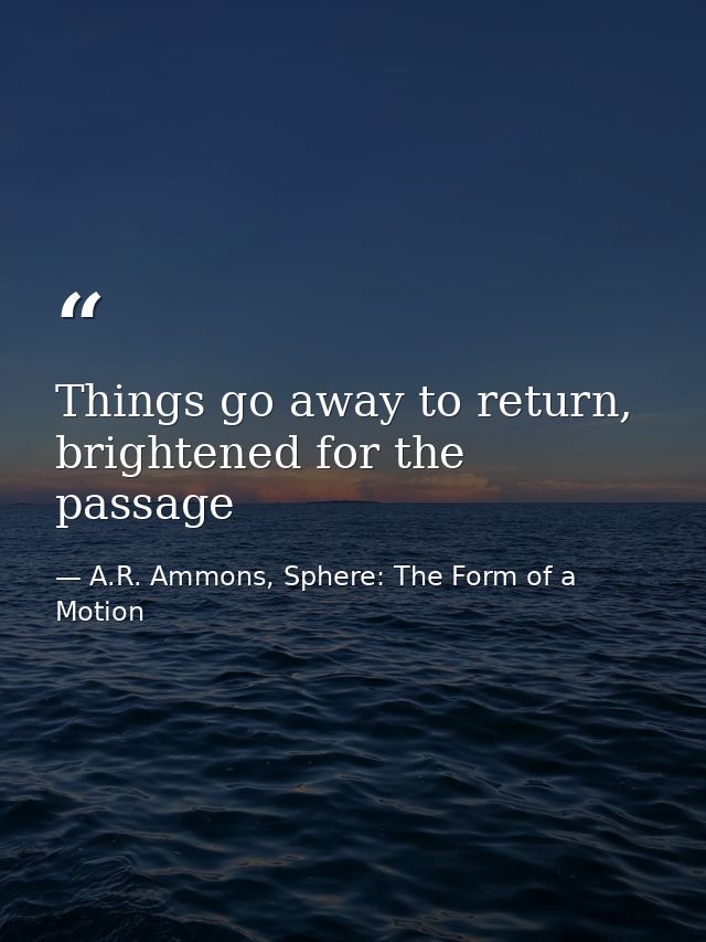 Things go away to return, brightened for the passage — A.R. Ammons, Sphere: The Form of a Motion