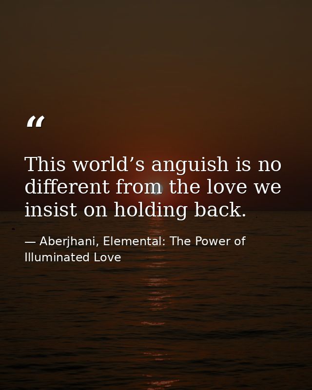 This world’s anguish is no different from the love we insist on holding back. — Aberjhani, Elemental: The Power of Illuminated Love