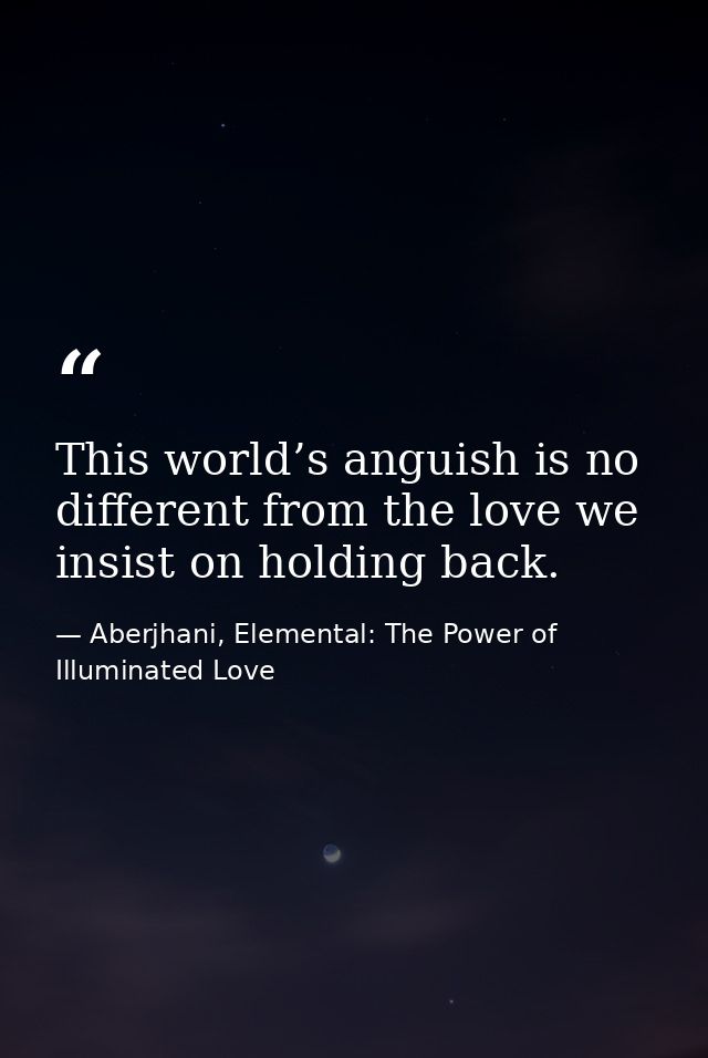 This world’s anguish is no different from the love we insist on holding back. — Aberjhani, Elemental: The Power of Illuminated Love
