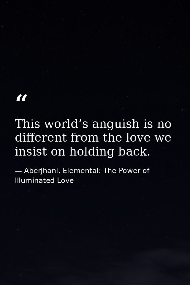 This world’s anguish is no different from the love we insist on holding back. — Aberjhani, Elemental: The Power of Illuminated Love