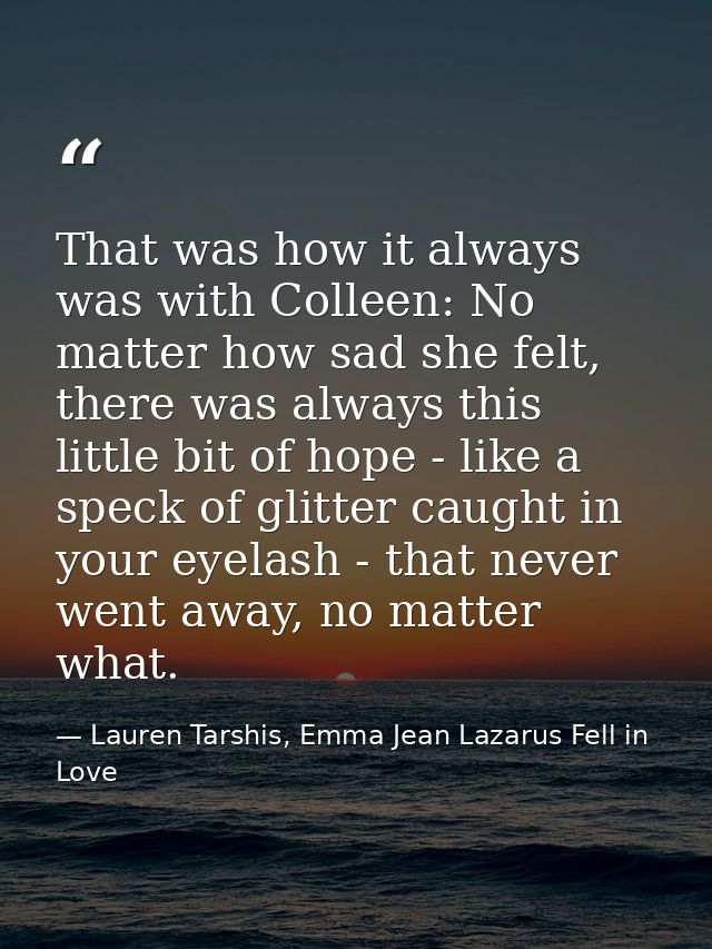 That was how it always was with Colleen: No matter how sad she felt, there was always this little bit of hope - like a s — Lauren Tarshis, Emma Jean Lazarus Fell in Love
