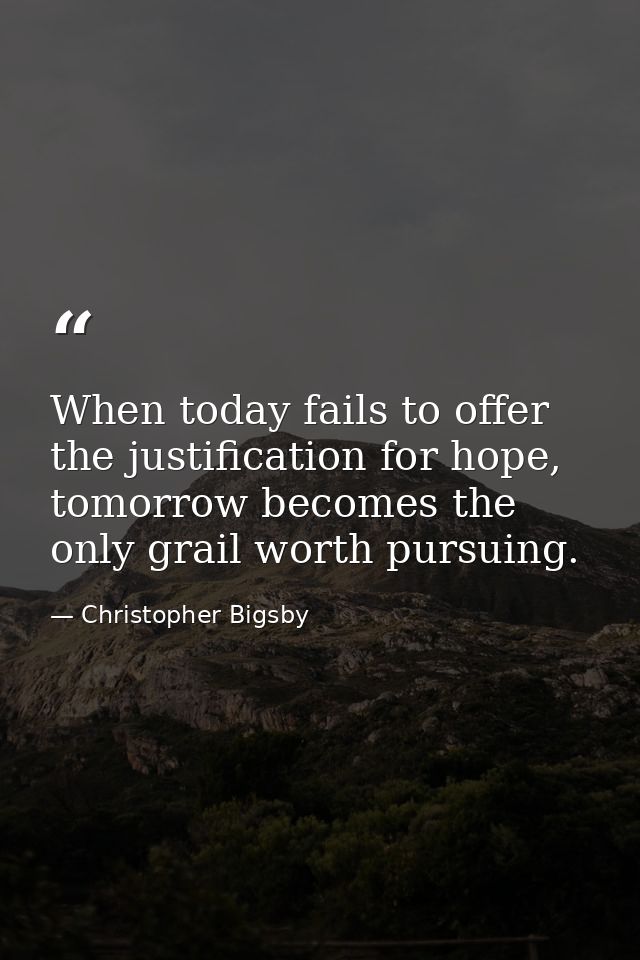 When today fails to offer the justification for hope, tomorrow becomes the only grail worth pursuing. — Christopher Bigsby