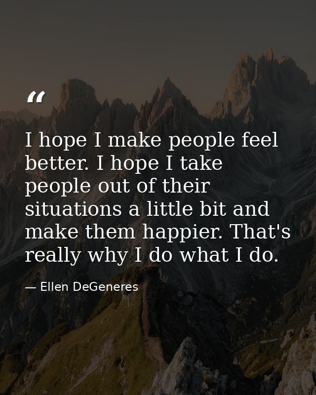 I hope I make people feel better. I hope I take people out of their situations a little bit and make them happier. That' — Ellen DeGeneres