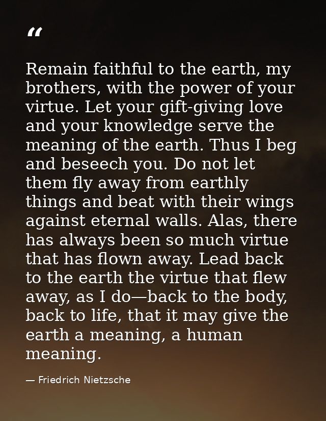 Remain faithful to the earth, my brothers, with the power of your virtue. Let your gift-giving love and your knowledge s — Friedrich Nietzsche