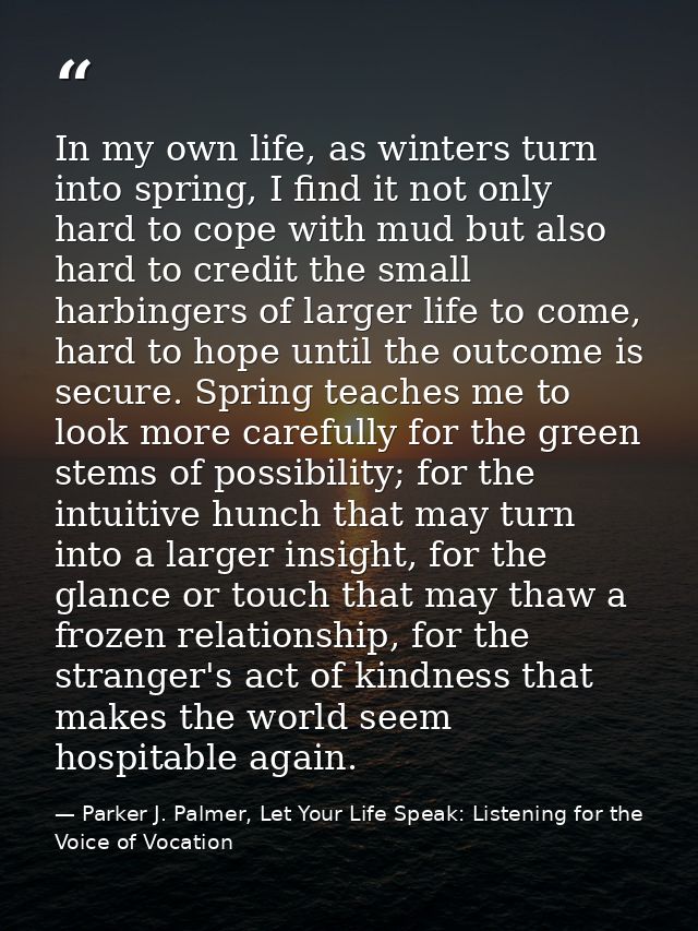 In my own life, as winters turn into spring, I find it not only hard to cope with mud but also hard to credit the small  — Parker J. Palmer, Let Your Life Speak: Listening for the Voice of Vocation
