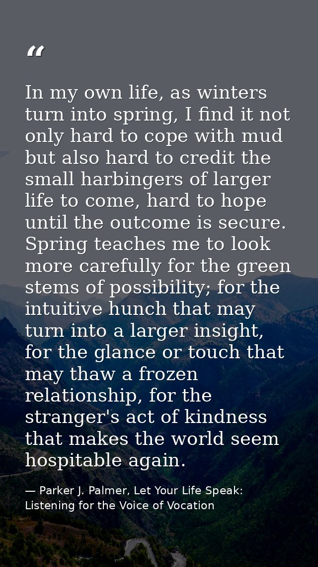 In my own life, as winters turn into spring, I find it not only hard to cope with mud but also hard to credit the small  — Parker J. Palmer, Let Your Life Speak: Listening for the Voice of Vocation