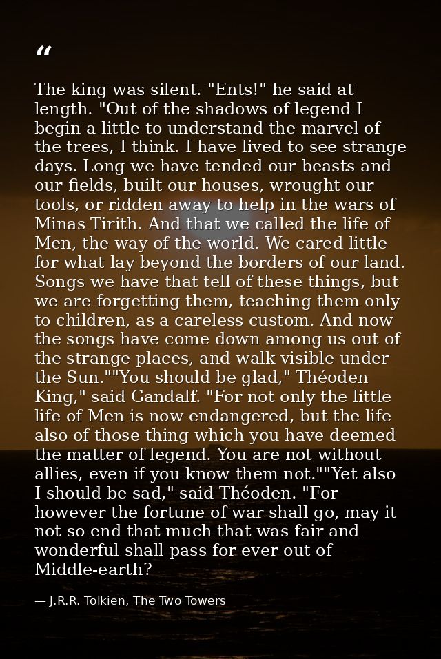 The king was silent. "Ents!" he said at length. "Out of the shadows of legend I begin a little to understand the marvel  — J.R.R. Tolkien, The Two Towers