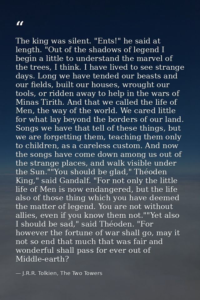 The king was silent. "Ents!" he said at length. "Out of the shadows of legend I begin a little to understand the marvel  — J.R.R. Tolkien, The Two Towers