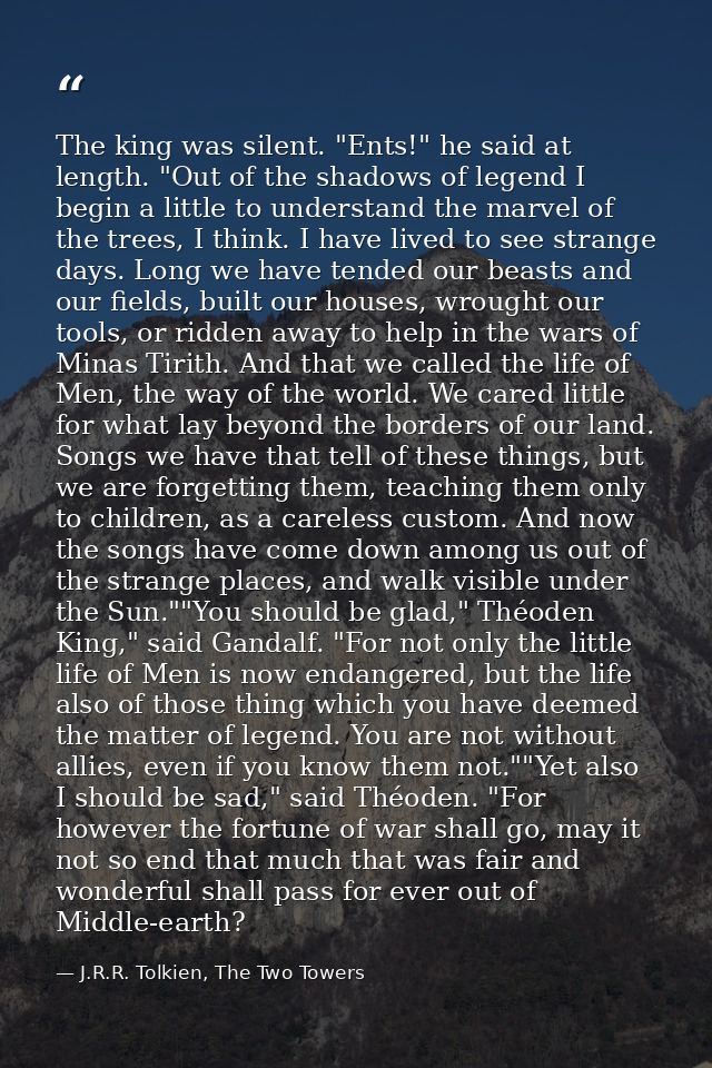 The king was silent. "Ents!" he said at length. "Out of the shadows of legend I begin a little to understand the marvel  — J.R.R. Tolkien, The Two Towers