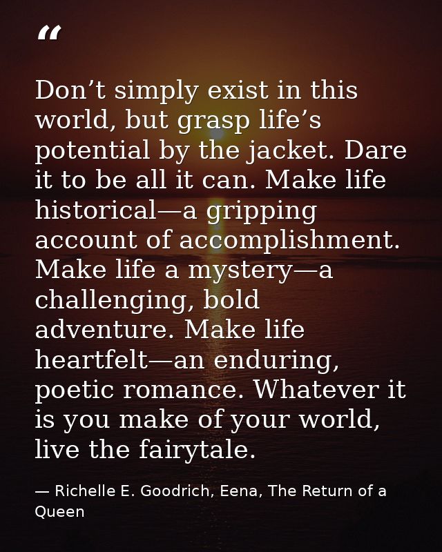 Don’t simply exist in this world, but grasp life’s potential by the jacket. Dare it to be all it can. Make life historic — Richelle E. Goodrich, Eena, The Return of a Queen