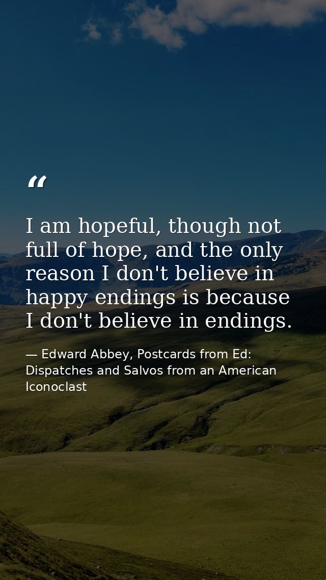 I am hopeful, though not full of hope, and the only reason I don't believe in happy endings is because I don't believe i — Edward Abbey, Postcards from Ed: Dispatches and Salvos from an American Iconoclast