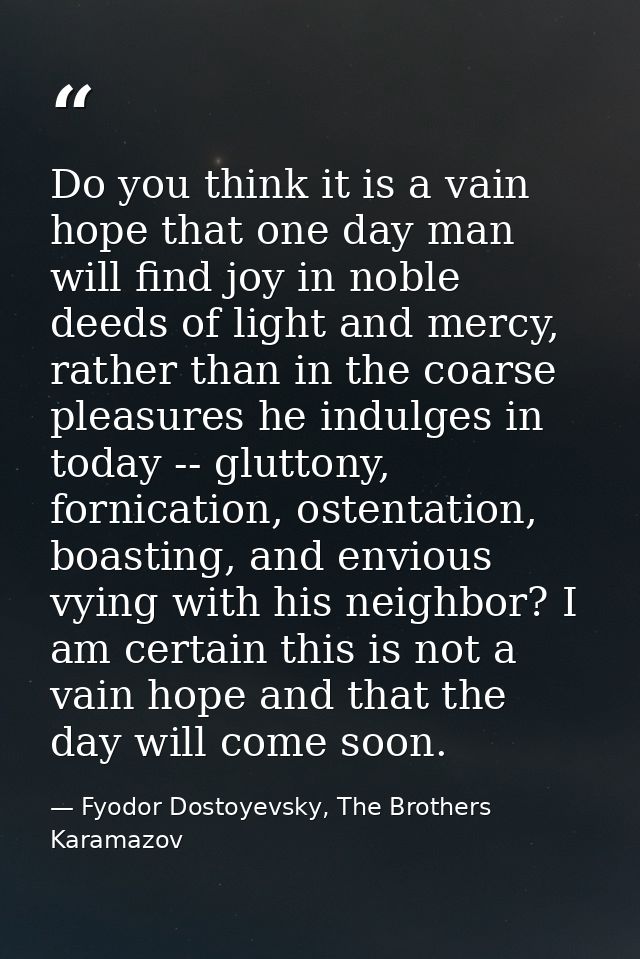 Do you think it is a vain hope that one day man will find joy in noble deeds of light and mercy, rather than in the coar — Fyodor Dostoyevsky, The Brothers Karamazov