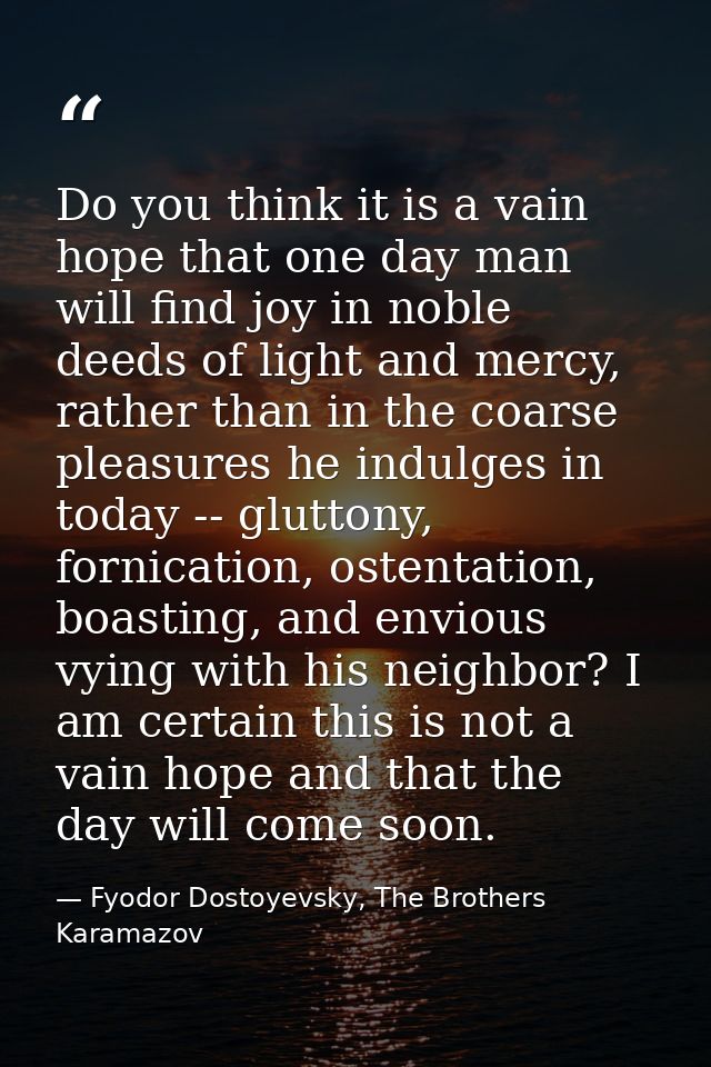 Do you think it is a vain hope that one day man will find joy in noble deeds of light and mercy, rather than in the coar — Fyodor Dostoyevsky, The Brothers Karamazov