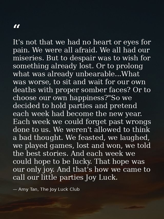 It's not that we had no heart or eyes for pain. We were all afraid. We all had our miseries. But to despair was to wish  — Amy Tan, The Joy Luck Club