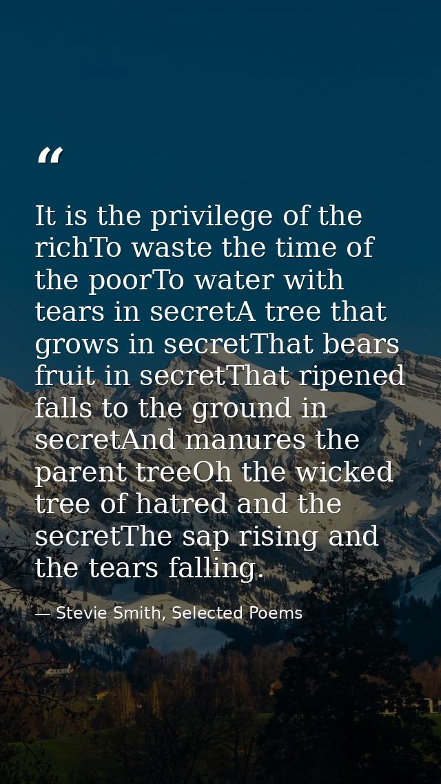 It is the privilege of the richTo waste the time of the poorTo water with tears in secretA tree that grows in secretThat — Stevie Smith, Selected Poems