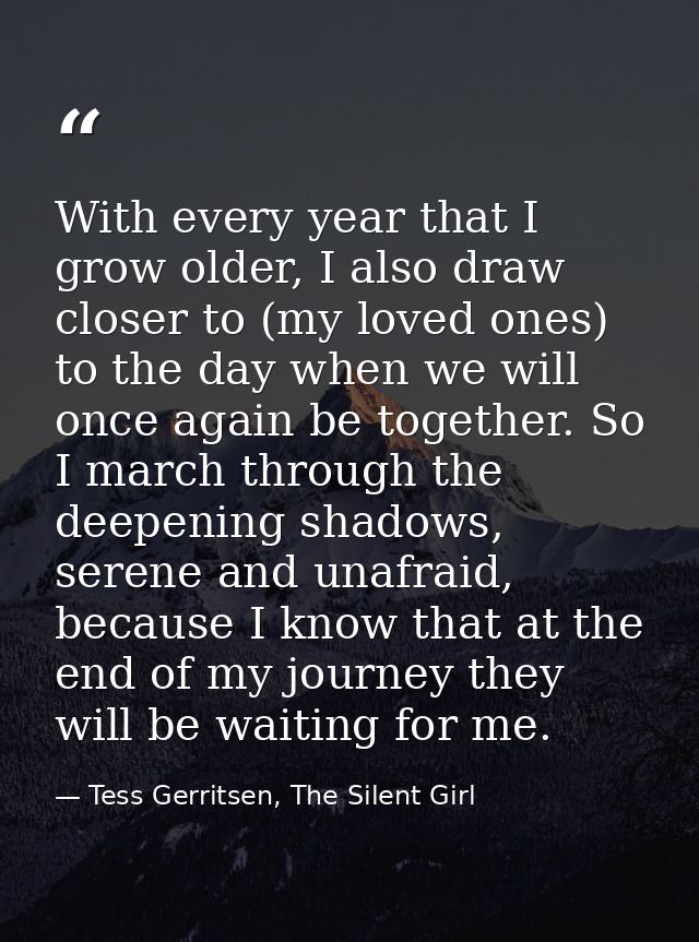 With every year that I grow older, I also draw closer to (my loved ones) to the day when we will once again be together. — Tess Gerritsen, The Silent Girl