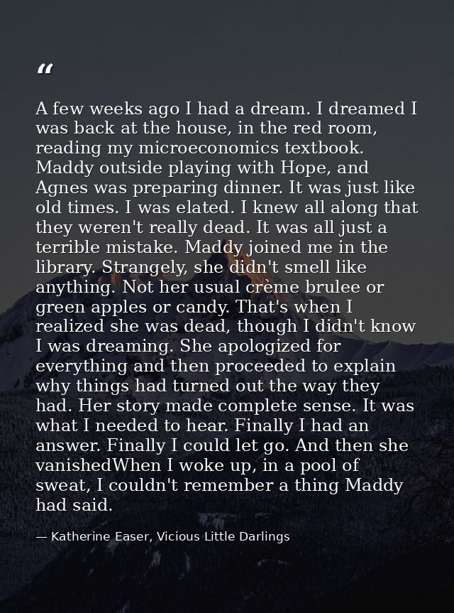 A few weeks ago I had a dream. I dreamed I was back at the house, in the red room, reading my microeconomics textbook. M — Katherine Easer, Vicious Little Darlings