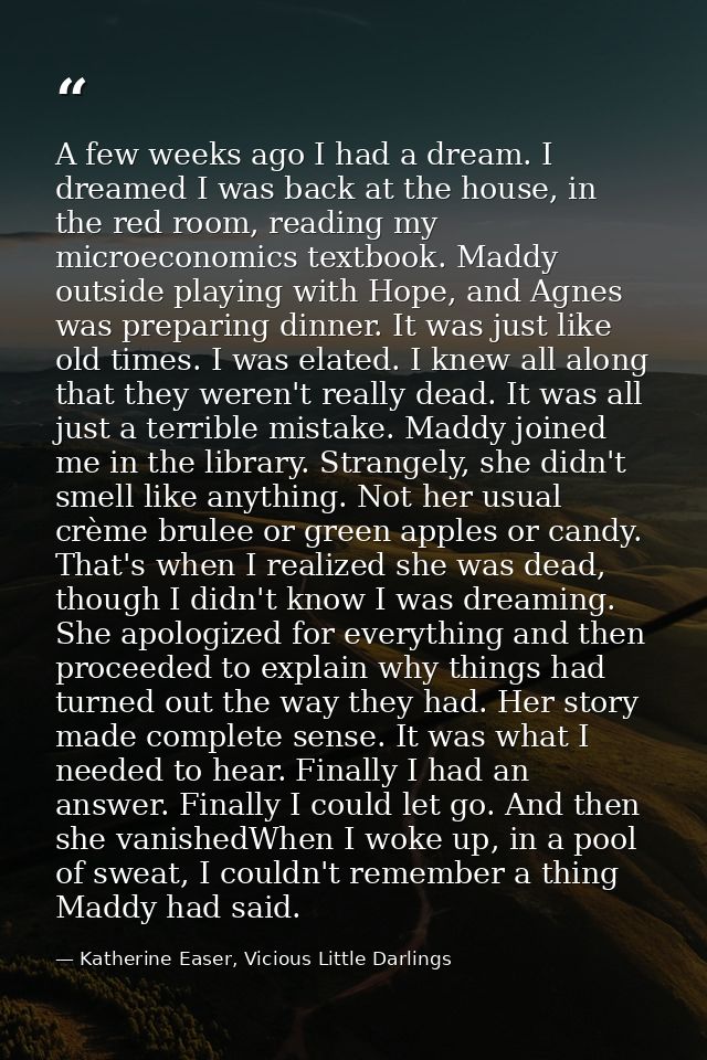 A few weeks ago I had a dream. I dreamed I was back at the house, in the red room, reading my microeconomics textbook. M — Katherine Easer, Vicious Little Darlings