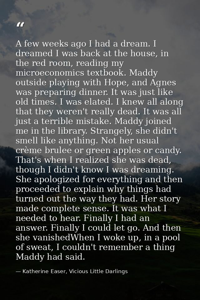 A few weeks ago I had a dream. I dreamed I was back at the house, in the red room, reading my microeconomics textbook. M — Katherine Easer, Vicious Little Darlings