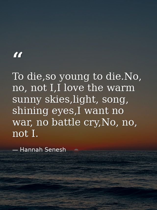 To die,so young to die.No, no, not I,I love the warm sunny skies,light, song, shining eyes,I want no war, no battle cry, — Hannah Senesh