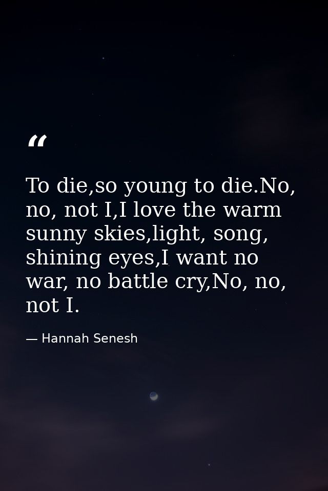 To die,so young to die.No, no, not I,I love the warm sunny skies,light, song, shining eyes,I want no war, no battle cry, — Hannah Senesh