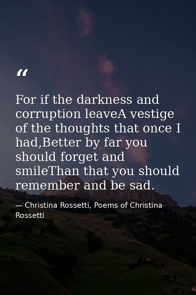 For if the darkness and corruption leaveA vestige of the thoughts that once I had,Better by far you should forget and sm — Christina Rossetti, Poems of Christina Rossetti