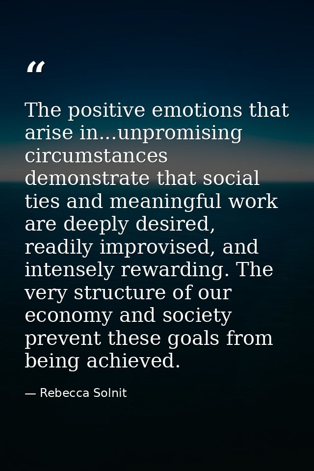 The positive emotions that arise in...unpromising circumstances demonstrate that social ties and meaningful work are dee — Rebecca Solnit
