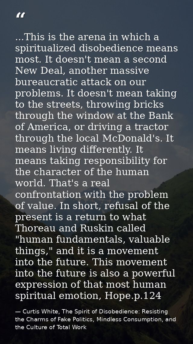 ...This is the arena in which a spiritualized disobedience means most. It doesn't mean a second New Deal, another massiv — Curtis White, The Spirit of Disobedience: Resisting the Charms of Fake Politics, Mindless Consumption, and the Culture of Total Work