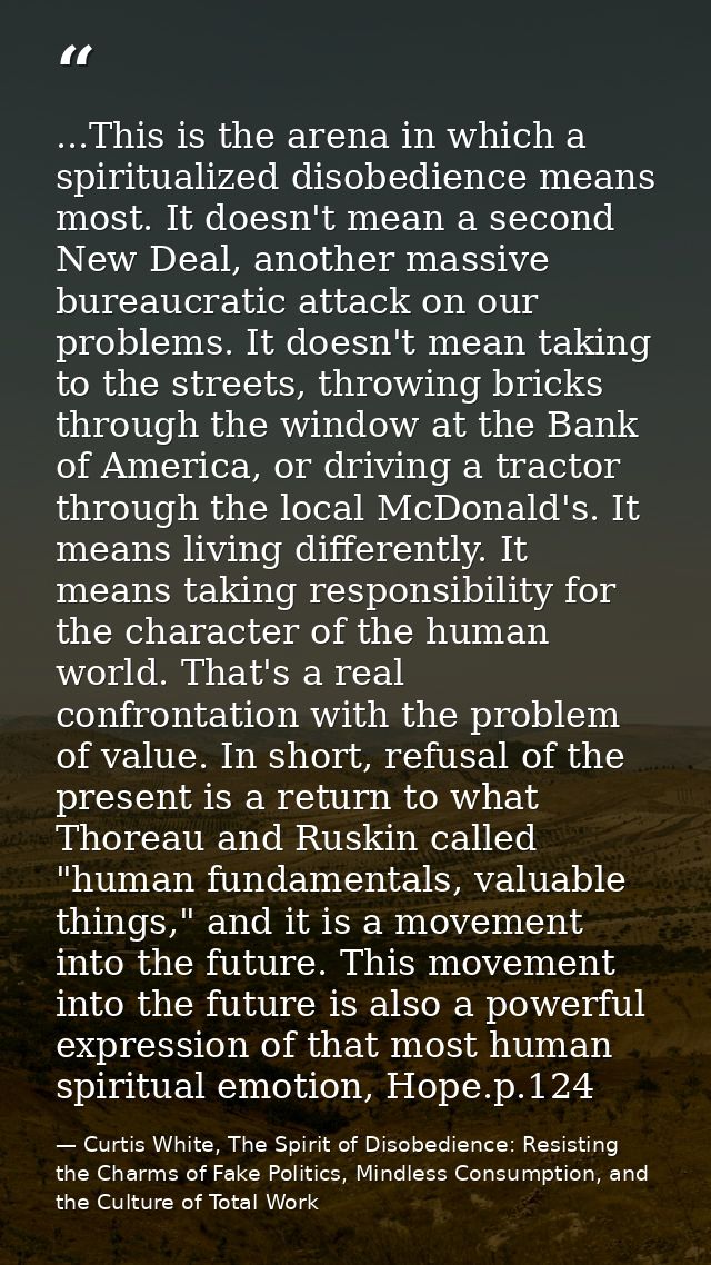 ...This is the arena in which a spiritualized disobedience means most. It doesn't mean a second New Deal, another massiv — Curtis White, The Spirit of Disobedience: Resisting the Charms of Fake Politics, Mindless Consumption, and the Culture of Total Work