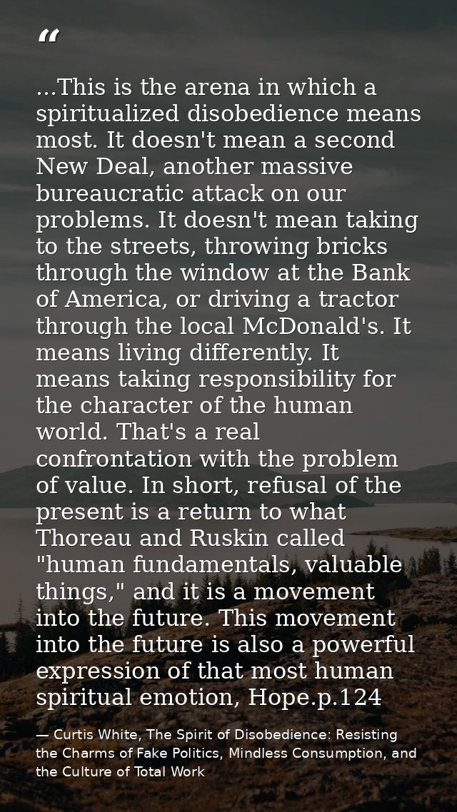 ...This is the arena in which a spiritualized disobedience means most. It doesn't mean a second New Deal, another massiv — Curtis White, The Spirit of Disobedience: Resisting the Charms of Fake Politics, Mindless Consumption, and the Culture of Total Work