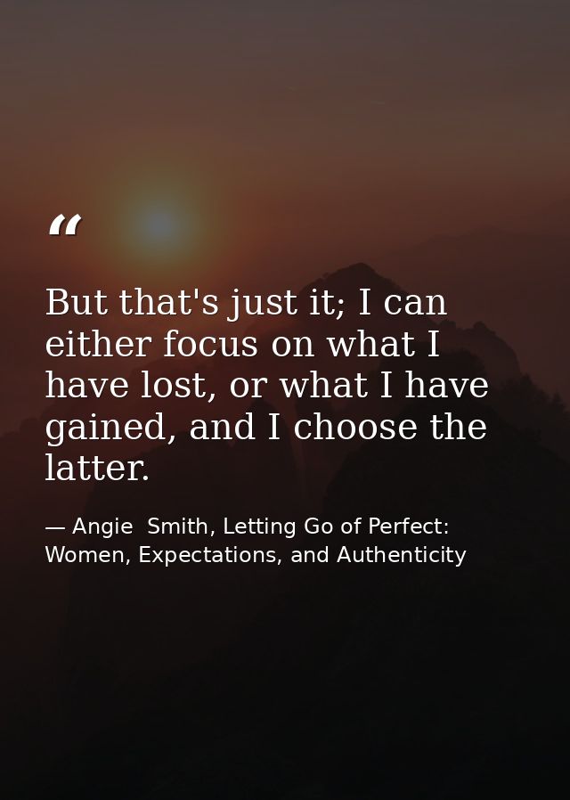 But that's just it; I can either focus on what I have lost, or what I have gained, and I choose the latter. — Angie  Smith, Letting Go of Perfect: Women, Expectations, and Authenticity