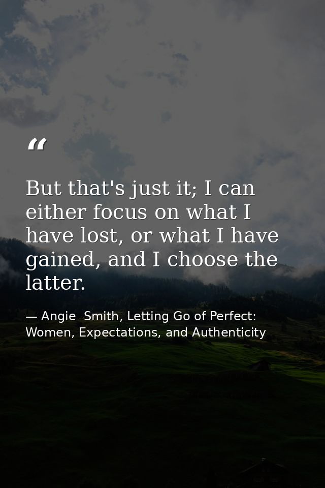 But that's just it; I can either focus on what I have lost, or what I have gained, and I choose the latter. — Angie  Smith, Letting Go of Perfect: Women, Expectations, and Authenticity