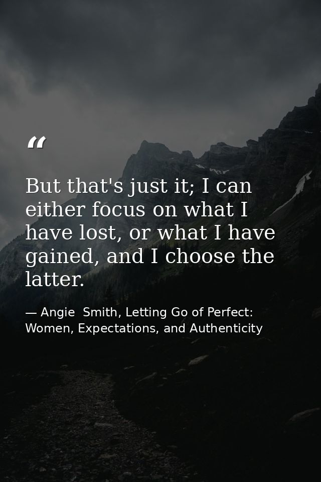 But that's just it; I can either focus on what I have lost, or what I have gained, and I choose the latter. — Angie  Smith, Letting Go of Perfect: Women, Expectations, and Authenticity