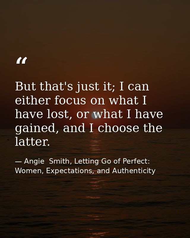 But that's just it; I can either focus on what I have lost, or what I have gained, and I choose the latter. — Angie  Smith, Letting Go of Perfect: Women, Expectations, and Authenticity