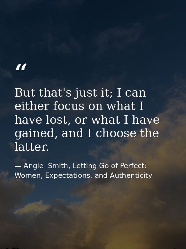 But that's just it; I can either focus on what I have lost, or what I have gained, and I choose the latter. — Angie  Smith, Letting Go of Perfect: Women, Expectations, and Authenticity