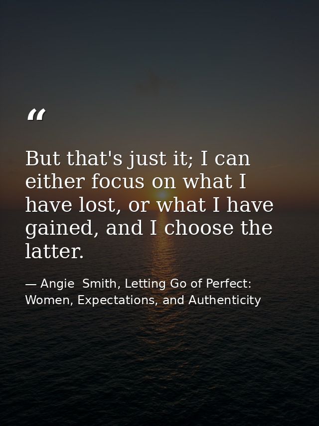 But that's just it; I can either focus on what I have lost, or what I have gained, and I choose the latter. — Angie  Smith, Letting Go of Perfect: Women, Expectations, and Authenticity