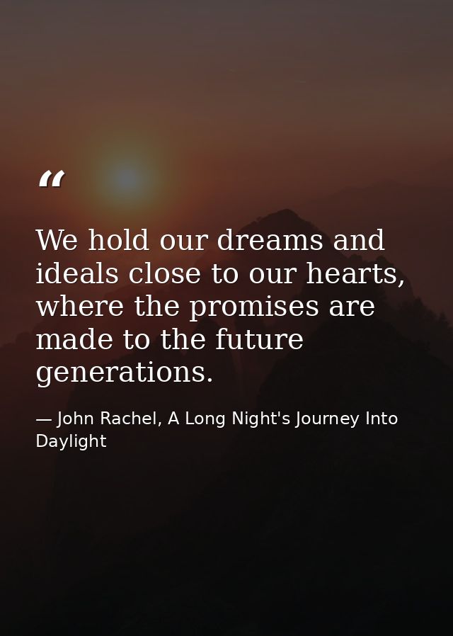 We hold our dreams and ideals close to our hearts, where the promises are made to the future generations. — John Rachel, A Long Night's Journey Into Daylight