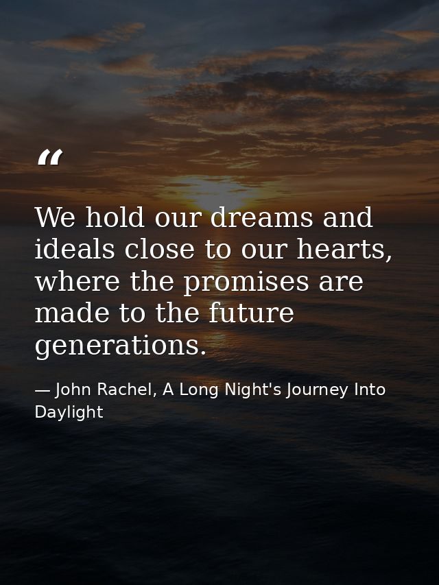 We hold our dreams and ideals close to our hearts, where the promises are made to the future generations. — John Rachel, A Long Night's Journey Into Daylight