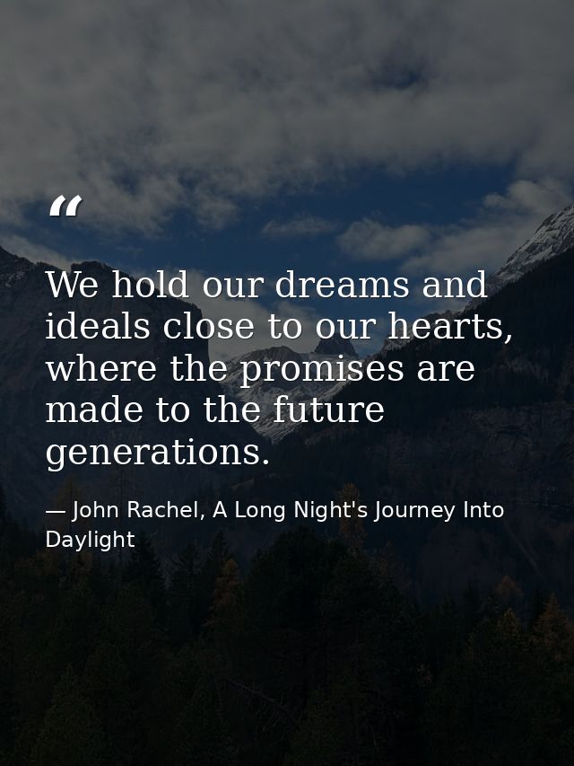 We hold our dreams and ideals close to our hearts, where the promises are made to the future generations. — John Rachel, A Long Night's Journey Into Daylight
