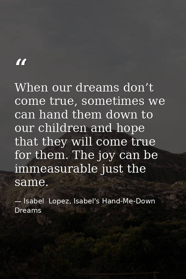 When our dreams don’t come true, sometimes we can hand them down to our children and hope that they will come true for t — Isabel  Lopez, Isabel's Hand-Me-Down Dreams