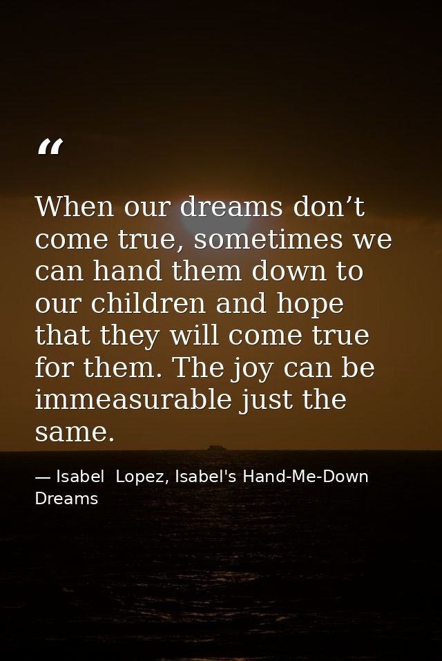 When our dreams don’t come true, sometimes we can hand them down to our children and hope that they will come true for t — Isabel  Lopez, Isabel's Hand-Me-Down Dreams