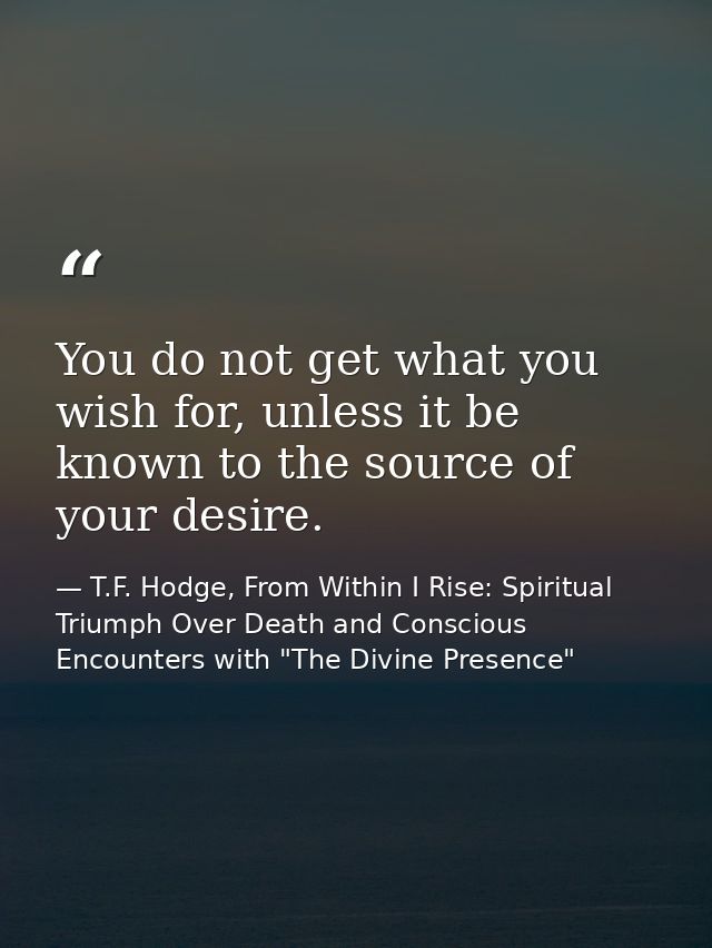 You do not get what you wish for, unless it be known to the source of your desire. — T.F. Hodge, From Within I Rise: Spiritual Triumph Over Death and Conscious Encounters with "The Divine Presence"