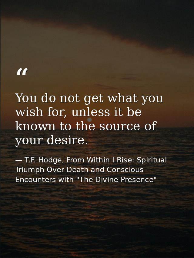 You do not get what you wish for, unless it be known to the source of your desire. — T.F. Hodge, From Within I Rise: Spiritual Triumph Over Death and Conscious Encounters with "The Divine Presence"