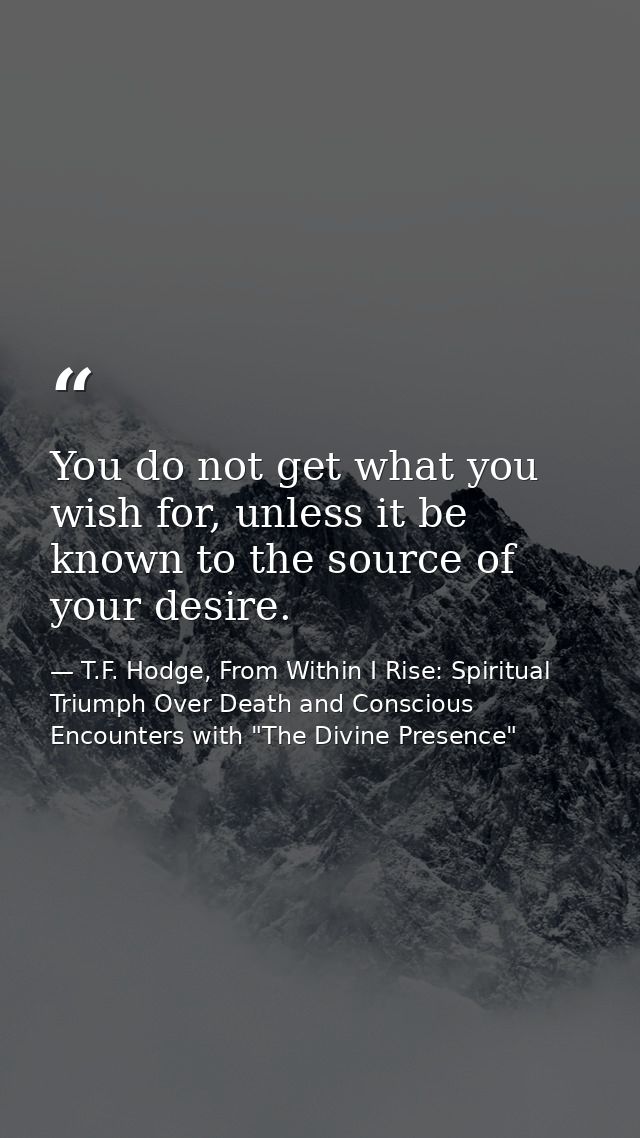 You do not get what you wish for, unless it be known to the source of your desire. — T.F. Hodge, From Within I Rise: Spiritual Triumph Over Death and Conscious Encounters with "The Divine Presence"