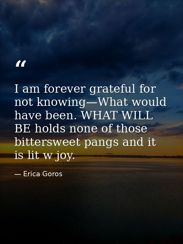 I am forever grateful for not knowing—What would have been. WHAT WILL BE holds none of those bittersweet pangs and it is — Erica Goros