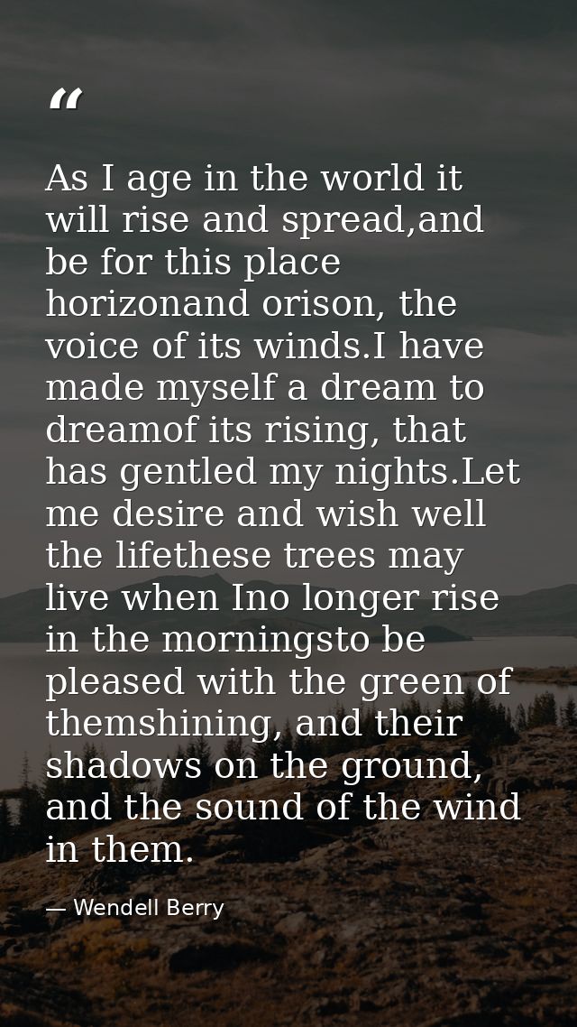 As I age in the world it will rise and spread,and be for this place horizonand orison, the voice of its winds.I have mad — Wendell Berry