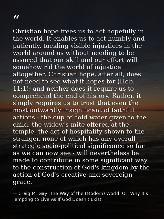 Christian hope frees us to act hopefully in the world. It enables us to act humbly and patiently, tackling visible injus — Craig M. Gay, The Way of the (Modern) World: Or, Why It's Tempting to Live As If God Doesn't Exist