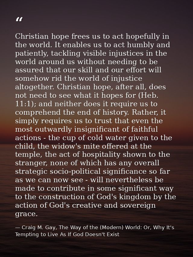 Christian hope frees us to act hopefully in the world. It enables us to act humbly and patiently, tackling visible injus — Craig M. Gay, The Way of the (Modern) World: Or, Why It's Tempting to Live As If God Doesn't Exist