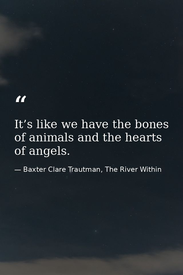It’s like we have the bones of animals and the hearts of angels. — Baxter Clare Trautman, The River Within