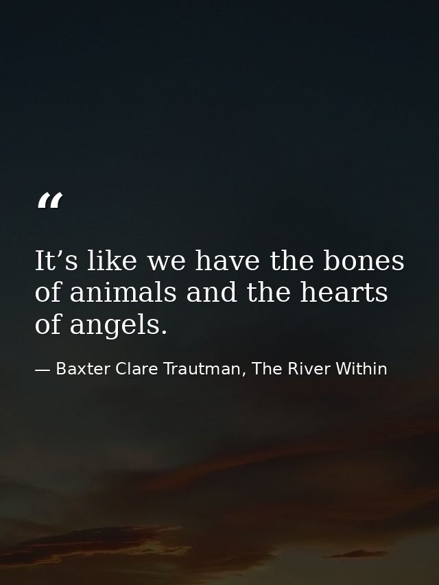 It’s like we have the bones of animals and the hearts of angels. — Baxter Clare Trautman, The River Within